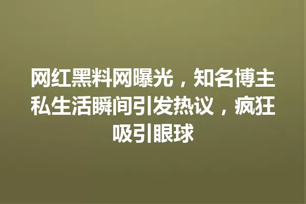 网红黑料网曝光,知名博主私生活瞬间引发热议,疯狂吸引眼球 一