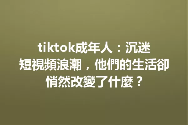 tiktok成年人:沉迷短視頻浪潮,他們的生活卻悄然改變了什麼? 二