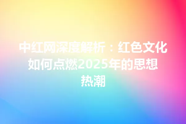 中红网深度解析:红色文化如何点燃2025年的思想热潮 一