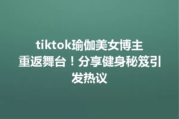 tiktok瑜伽美女博主重返舞台!分享健身秘笈引发热议 一