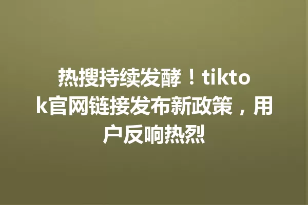 热搜持续发酵!tiktok官网链接发布新政策,用户反响热烈 二