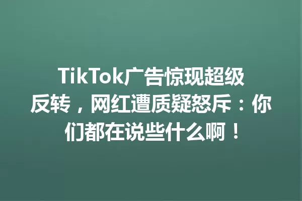 TikTok广告惊现超级反转,网红遭质疑怒斥:你们都在说些什么啊! 二