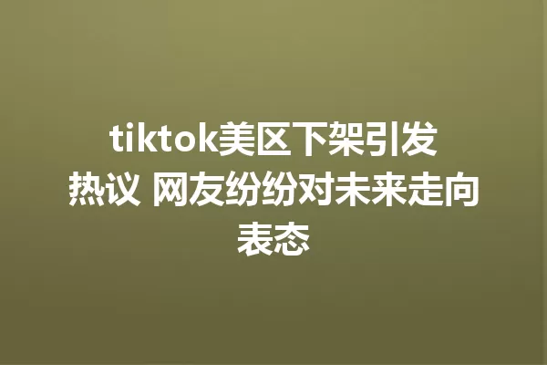 tiktok美区下架引发热议 网友纷纷对未来走向表态 一