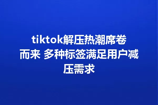 tiktok解压热潮席卷而来 多种标签满足用户减压需求 一