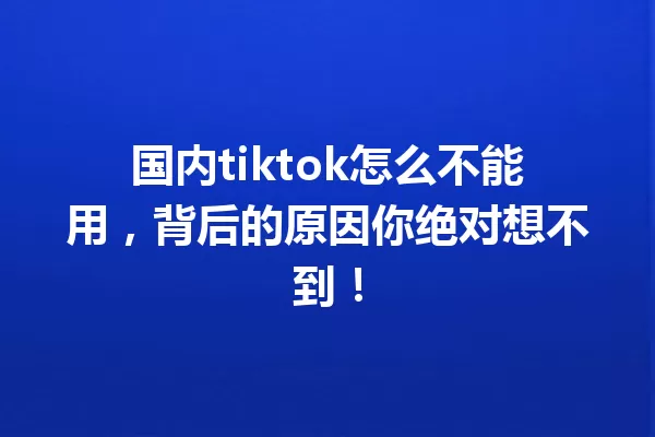 国内tiktok怎么不能用,背后的原因你绝对想不到! 一