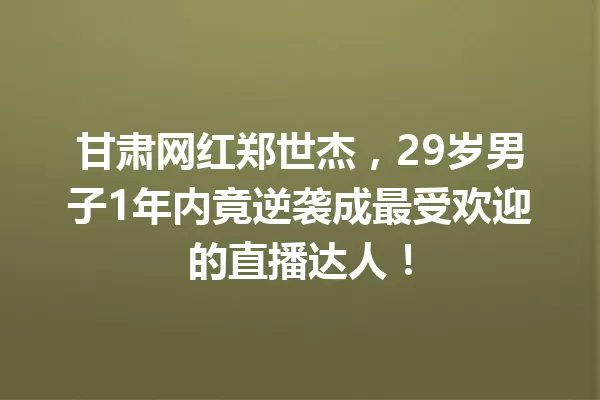 甘肃网红郑世杰,29岁男子1年内竟逆袭成最受欢迎的直播达人! 一