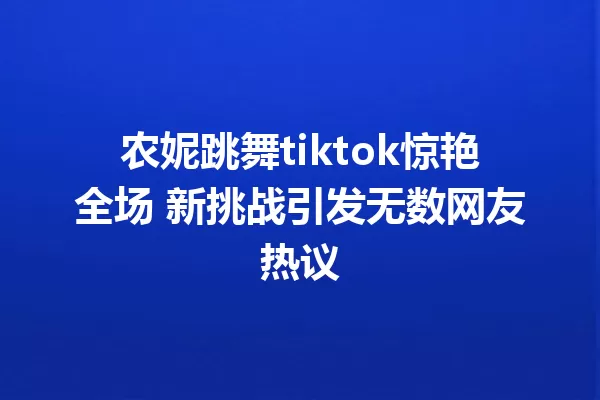 农妮跳舞tiktok惊艳全场 新挑战引发无数网友热议 一