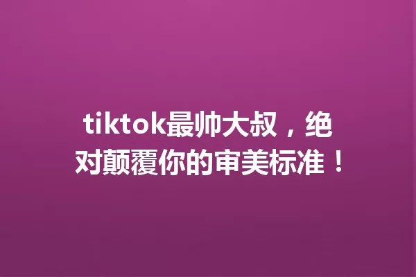 tiktok最帅大叔,绝对颠覆你的审美标准! 一