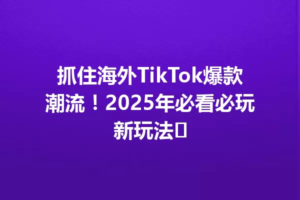 抓住海外TikTok爆款潮流!2025年必看必玩新玩法 二