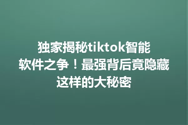 独家揭秘tiktok智能软件之争!最强背后竟隐藏这样的大秘密 二