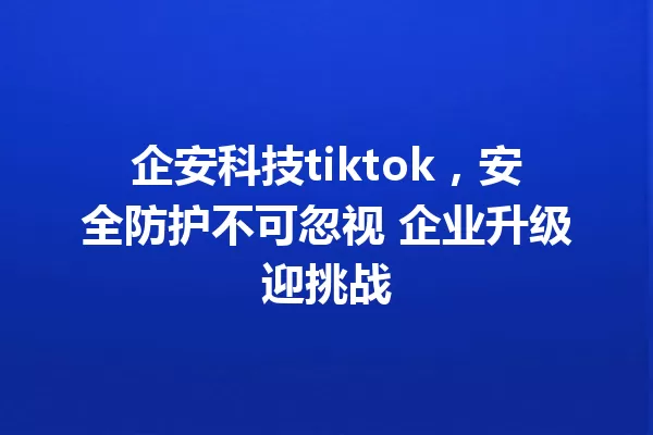 企安科技tiktok,安全防护不可忽视 企业升级迎挑战 一