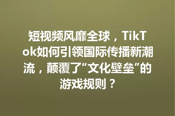 短视频风靡全球,TikTok如何引领国际传播新潮流,颠覆了“文化壁垒”的游戏规则? 一