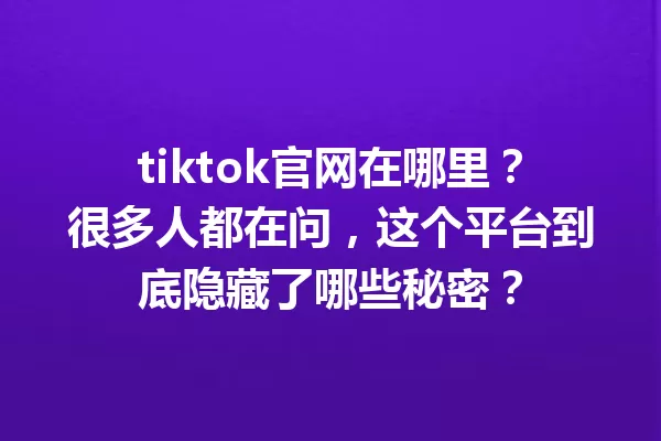 tiktok官网在哪里?很多人都在问,这个平台到底隐藏了哪些秘密? 一