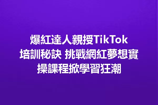 爆紅達人親授TikTok培訓秘訣 挑戰網紅夢想實操課程掀學習狂潮 二
