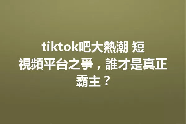 tiktok吧大熱潮 短視頻平台之爭,誰才是真正霸主? 二