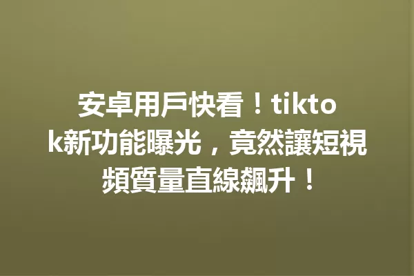 安卓用戶快看!tiktok新功能曝光,竟然讓短視頻質量直線飆升! 二