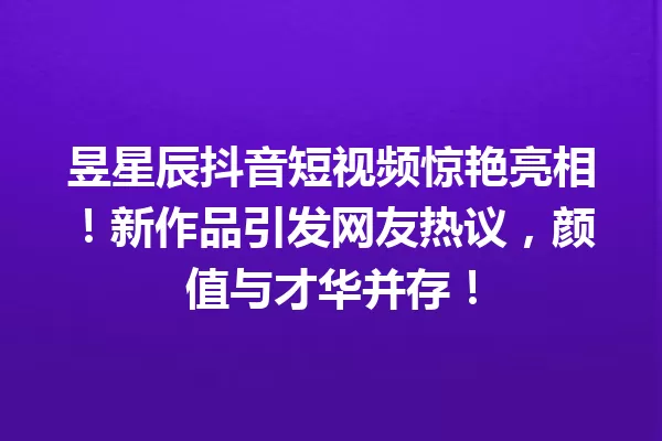 昱星辰抖音短视频惊艳亮相!新作品引发网友热议,颜值与才华并存! 一