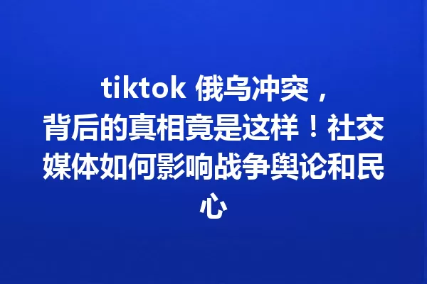 tiktok 俄乌冲突,背后的真相竟是这样!社交媒体如何影响战争舆论和民心 一