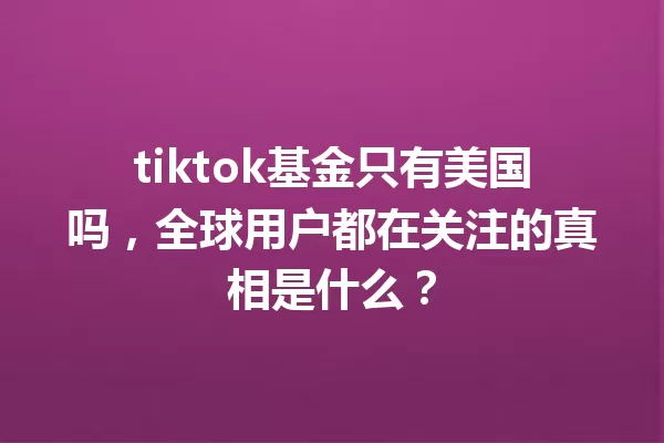 tiktok基金只有美国吗,全球用户都在关注的真相是什么? 一