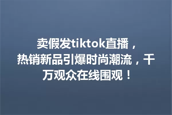 卖假发tiktok直播,热销新品引爆时尚潮流,千万观众在线围观! 一