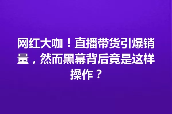 网红大咖!直播带货引爆销量,然而黑幕背后竟是这样操作? 一