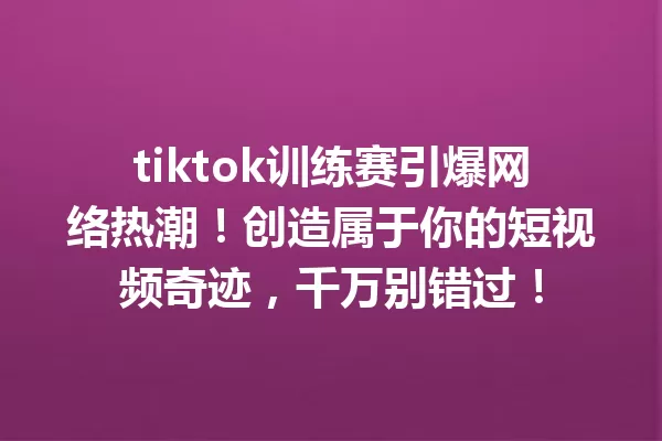 tiktok训练赛引爆网络热潮!创造属于你的短视频奇迹,千万别错过! 一