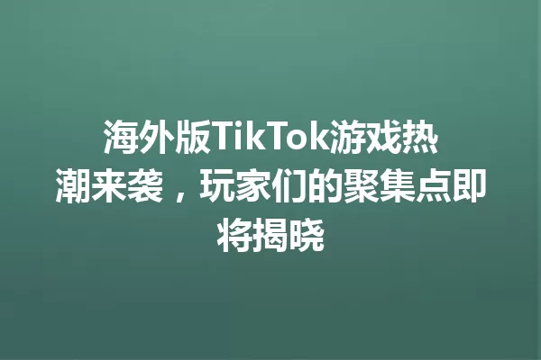 海外版TikTok游戏热潮来袭,玩家们的聚集点即将揭晓 一