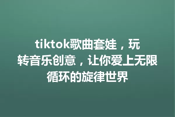tiktok歌曲套娃,玩转音乐创意,让你爱上无限循环的旋律世界 一