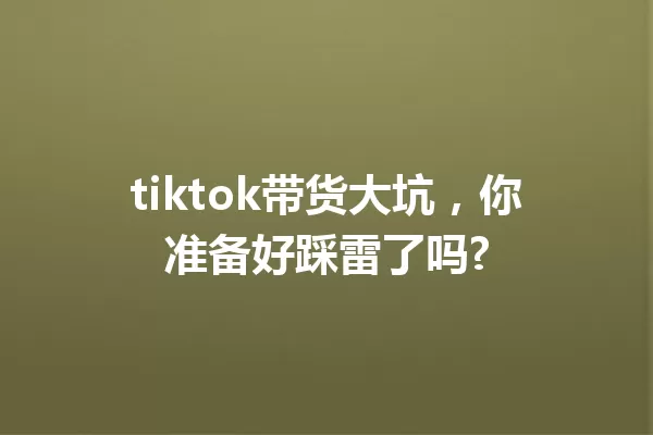 tiktok带货大坑,你准备好踩雷了吗? 一