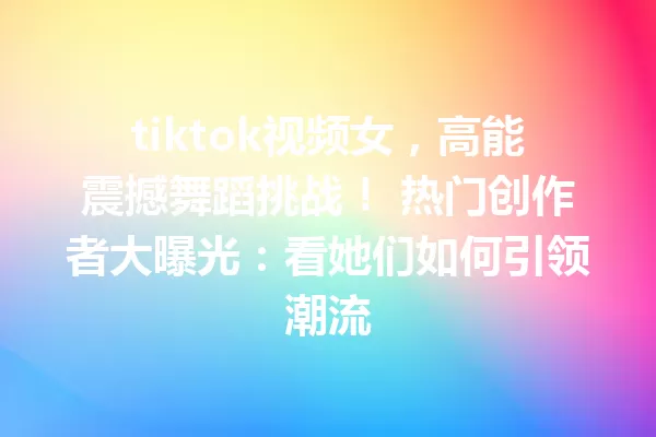 tiktok视频女,高能震撼舞蹈挑战! 热门创作者大曝光:看她们如何引领潮流 一