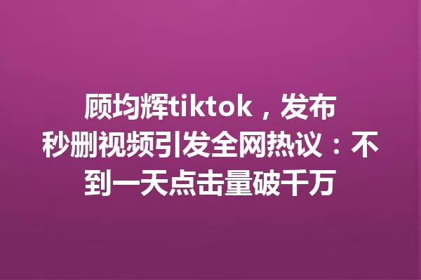 顾均辉tiktok,发布秒删视频引发全网热议:不到一天点击量破千万 一