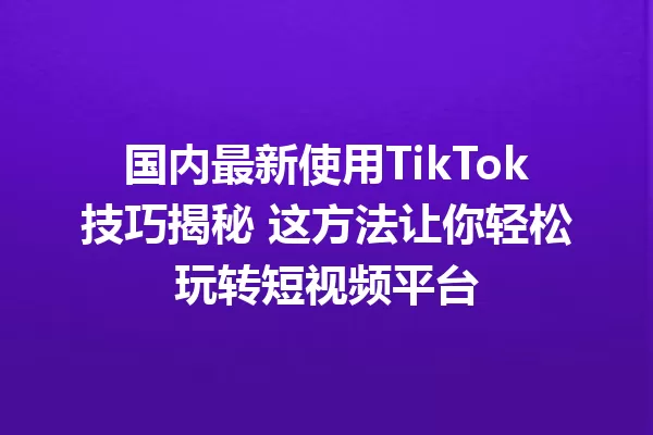 国内最新使用TikTok技巧揭秘 这方法让你轻松玩转短视频平台 二