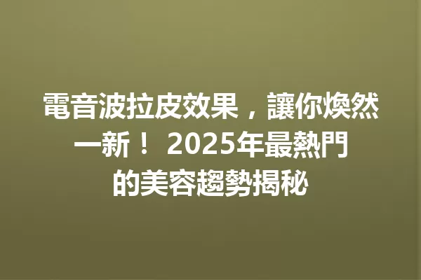 電音波拉皮效果,讓你煥然一新! 2025年最熱門的美容趨勢揭秘 一