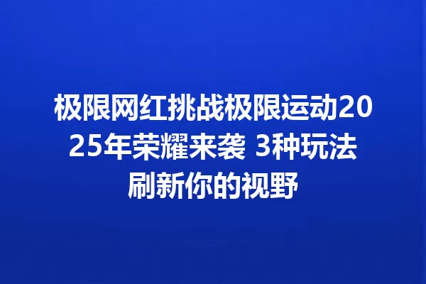 极限网红挑战极限运动2025年荣耀来袭 3种玩法刷新你的视野 一