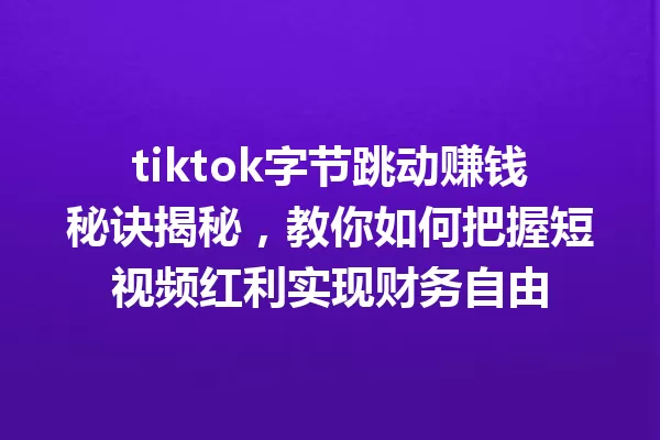 tiktok字节跳动赚钱秘诀揭秘,教你如何把握短视频红利实现财务自由 一