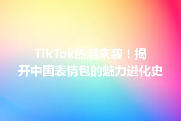 TikTok热潮来袭!揭开中国表情包的魅力进化史 二