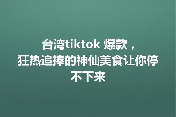台湾tiktok 爆款,狂热追捧的神仙美食让你停不下来 一