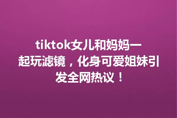 tiktok女儿和妈妈一起玩滤镜,化身可爱姐妹引发全网热议! 一