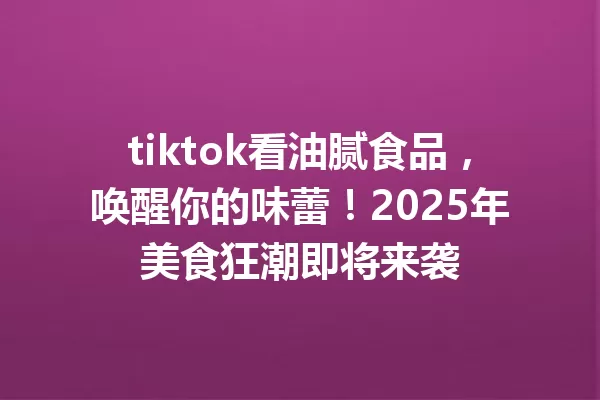 tiktok看油腻食品,唤醒你的味蕾!2025年美食狂潮即将来袭 一