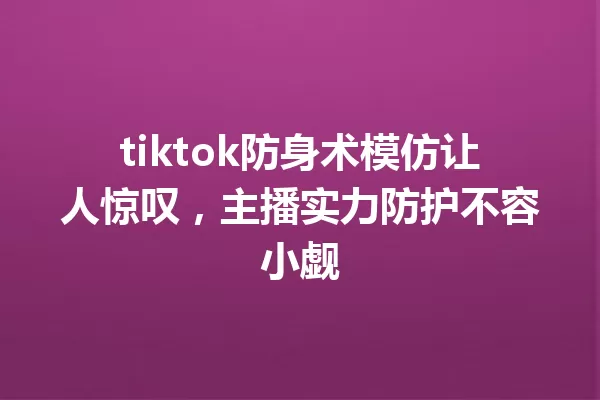 tiktok防身术模仿让人惊叹,主播实力防护不容小觑 一