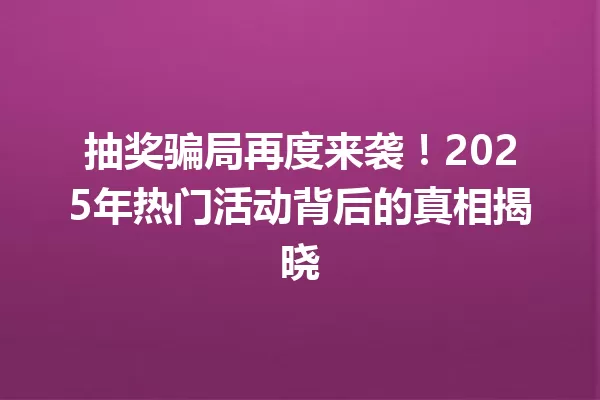 抽奖骗局再度来袭!2025年热门活动背后的真相揭晓 一