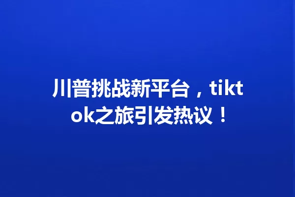 川普挑战新平台,tiktok之旅引发热议! 一