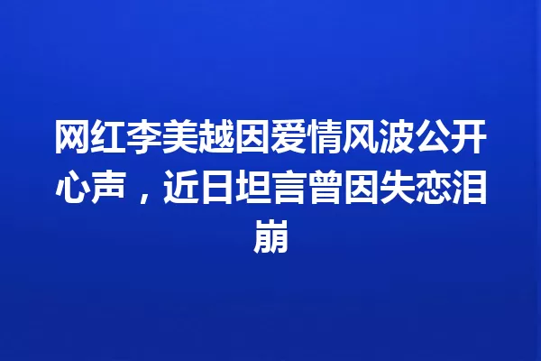 网红李美越因爱情风波公开心声,近日坦言曾因失恋泪崩 一