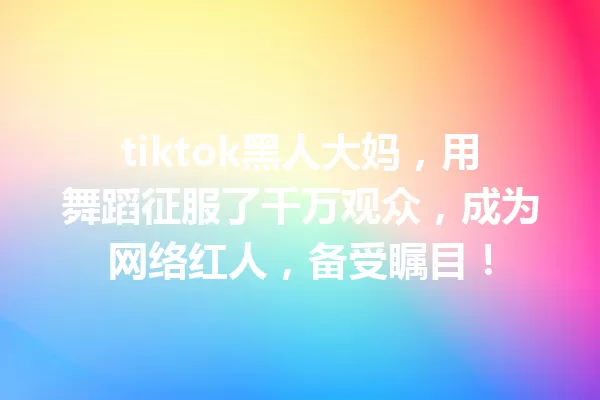 tiktok黑人大妈,用舞蹈征服了千万观众,成为网络红人,备受瞩目! 一