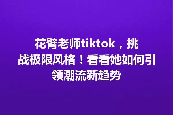 花臂老师tiktok,挑战极限风格!看看她如何引领潮流新趋势 一