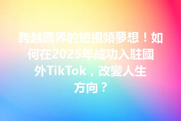 跨越國界的短視頻夢想!如何在2025年成功入駐國外TikTok,改變人生方向? 二