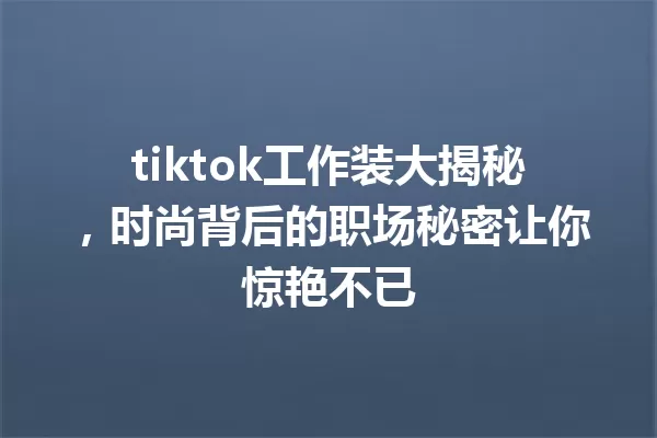 tiktok工作装大揭秘,时尚背后的职场秘密让你惊艳不已 一
