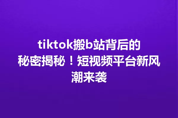 tiktok搬b站背后的秘密揭秘!短视频平台新风潮来袭 一