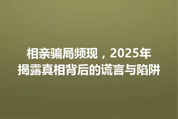 相亲骗局频现,2025年揭露真相背后的谎言与陷阱 一