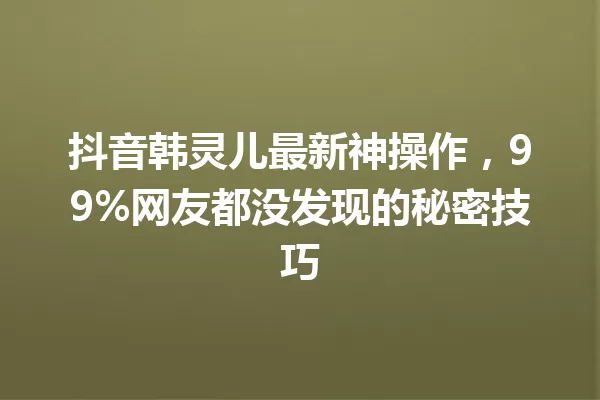 抖音韩灵儿最新神操作,99%网友都没发现的秘密技巧 一